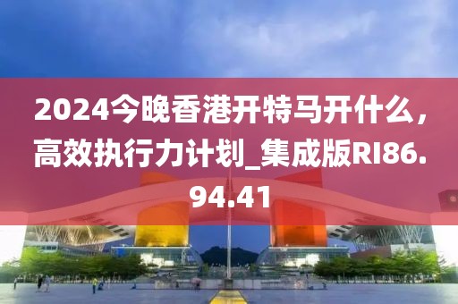 2024今晚香港开特马开什么，高效执行力计划_集成版RI86.94.41
