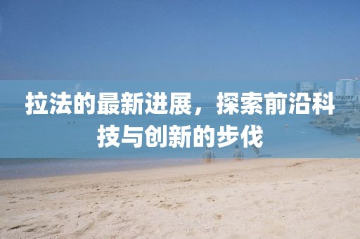 拉法的最新进展，探索前沿科技与创新的步伐