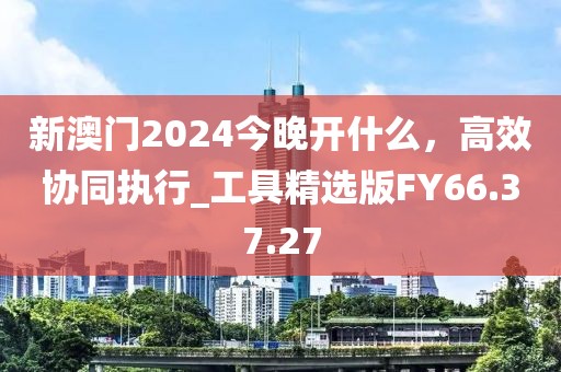 新澳门2024今晚开什么，高效协同执行_工具精选版FY66.37.27