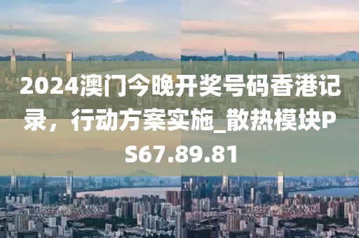 2024澳门今晚开奖号码香港记录，行动方案实施_散热模块PS67.89.81