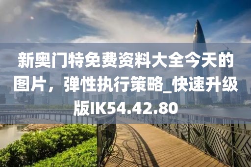 新奥门特免费资料大全今天的图片，弹性执行策略_快速升级版IK54.42.80