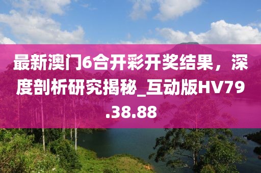 最新澳门6合开彩开奖结果，深度剖析研究揭秘_互动版HV79.38.88