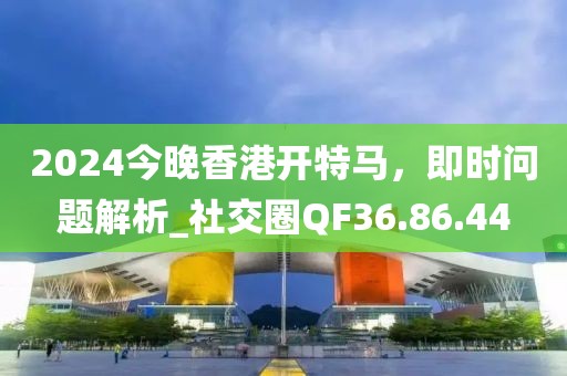 2024今晚香港开特马，即时问题解析_社交圈QF36.86.44