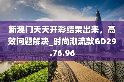 新澳门天天开彩结果出来，高效问题解决_时尚潮流款GD29.76.96