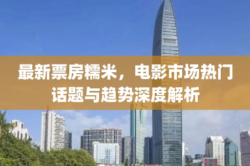 最新票房糯米，电影市场热门话题与趋势深度解析