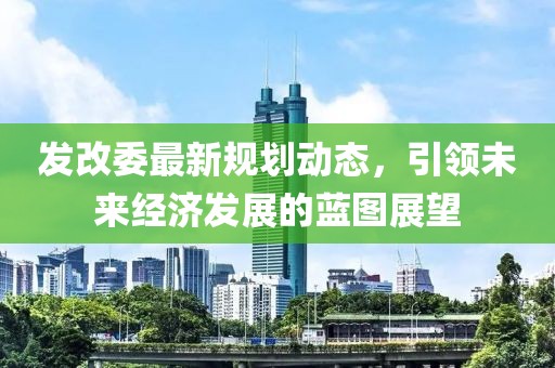 发改委最新规划动态，引领未来经济发展的蓝图展望