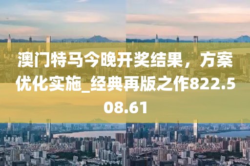 澳门特马今晚开奖结果，方案优化实施_经典再版之作822.508.61