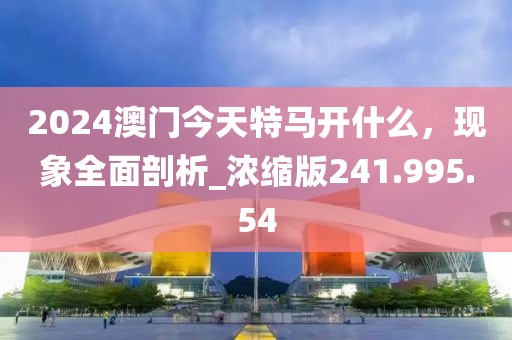 2024澳门今天特马开什么，现象全面剖析_浓缩版241.995.54