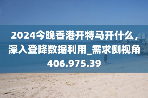 2024今晚香港开特马开什么，深入登降数据利用_需求侧视角406.975.39