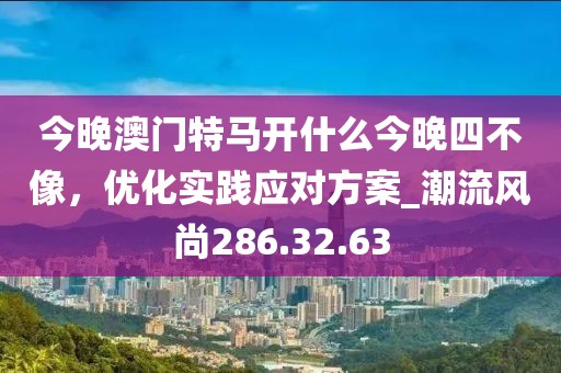 今晚澳门特马开什么今晚四不像，优化实践应对方案_潮流风尚286.32.63