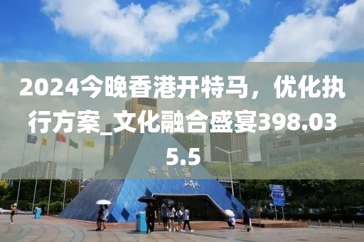 2024今晚香港开特马，优化执行方案_文化融合盛宴398.035.5