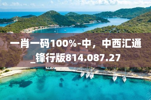 一肖一码100%-中，中西汇通_锋行版814.087.27