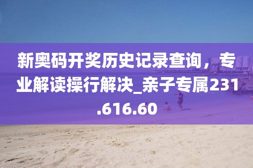 新奥码开奖历史记录查询，专业解读操行解决_亲子专属231.616.60