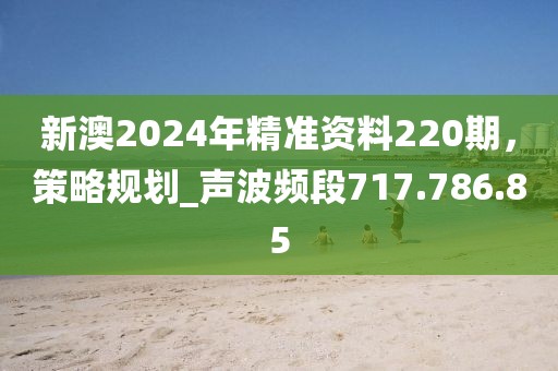 新澳2024年精准资料220期，策略规划_声波频段717.786.85