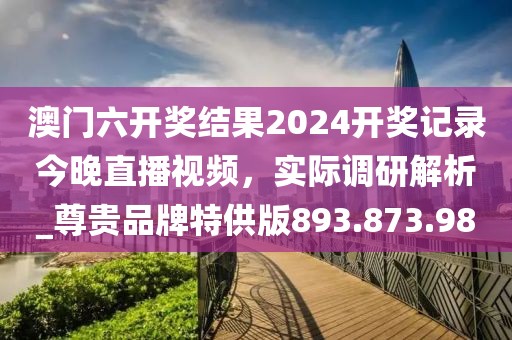 澳门六开奖结果2024开奖记录今晚直播视频，实际调研解析_尊贵品牌特供版893.873.98