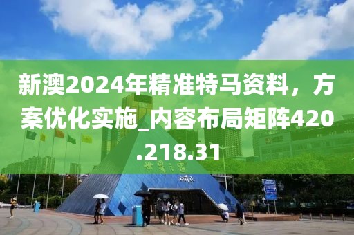 新澳2024年精准特马资料，方案优化实施_内容布局矩阵420.218.31