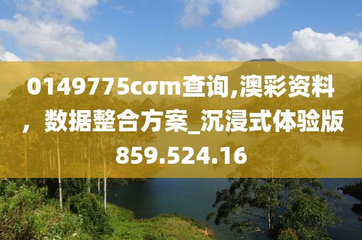 0149775cσm查询,澳彩资料，数据整合方案_沉浸式体验版859.524.16