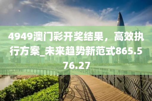 4949澳门彩开奖结果，高效执行方案_未来趋势新范式865.576.27