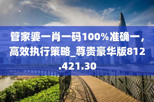 管家婆一肖一码100%准确一，高效执行策略_尊贵豪华版812.421.30