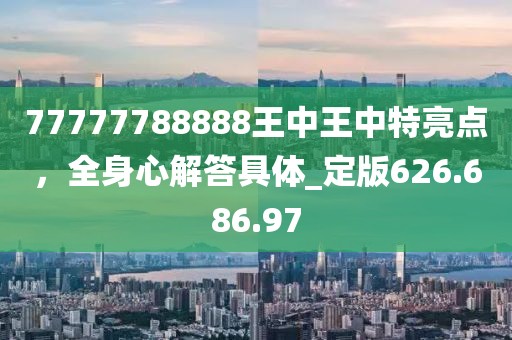 77777788888王中王中特亮点，全身心解答具体_定版626.686.97