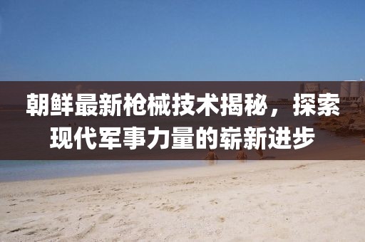 朝鲜最新枪械技术揭秘，探索现代军事力量的崭新进步