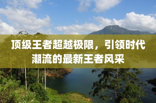 顶级王者超越极限，引领时代潮流的最新王者风采