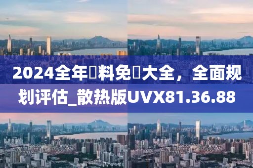 2024全年資料免費大全，全面规划评估_散热版UVX81.36.88