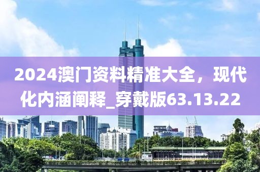 2024澳门资料精准大全，现代化内涵阐释_穿戴版63.13.22