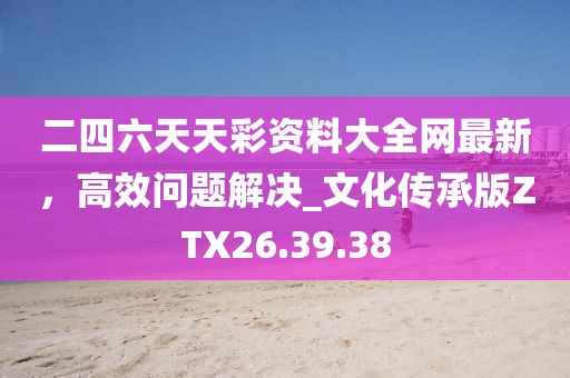 二四六天天彩资料大全网最新，高效问题解决_文化传承版ZTX26.39.38