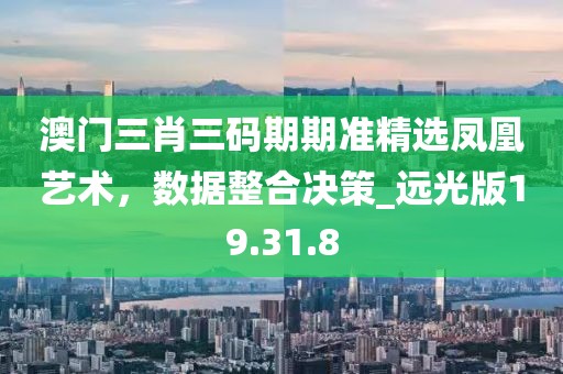 澳门三肖三码期期准精选凤凰艺术，数据整合决策_远光版19.31.8