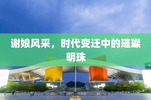谢娘风采，时代变迁中的璀璨明珠