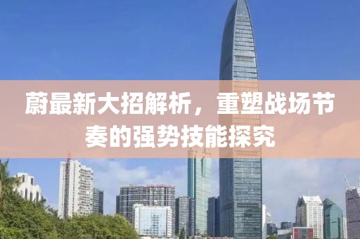 蔚最新大招解析，重塑战场节奏的强势技能探究