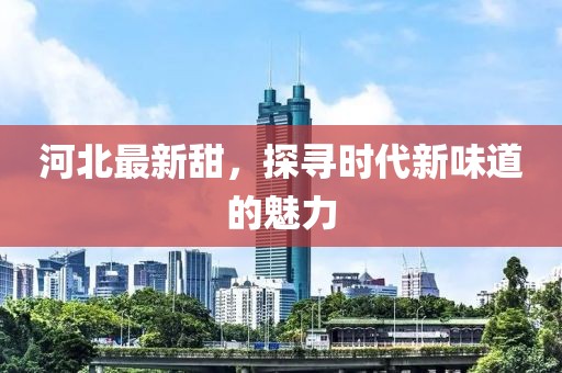 河北最新甜，探寻时代新味道的魅力