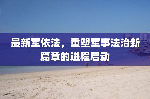 最新军依法，重塑军事法治新篇章的进程启动