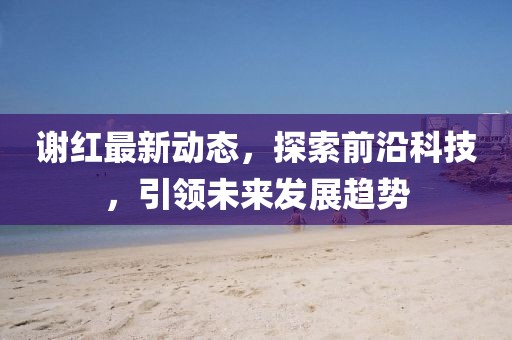 谢红最新动态，探索前沿科技，引领未来发展趋势