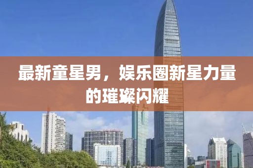 最新童星男，娱乐圈新星力量的璀璨闪耀