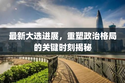 最新大选进展，重塑政治格局的关键时刻揭秘
