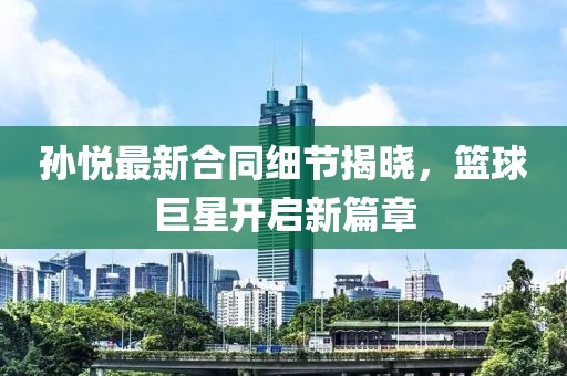 孙悦最新合同细节揭晓，篮球巨星开启新篇章