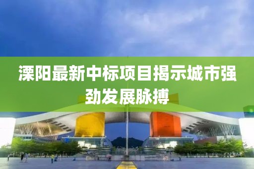 溧阳最新中标项目揭示城市强劲发展脉搏
