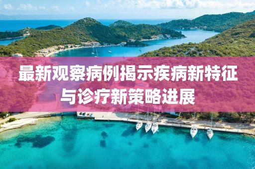 最新观察病例揭示疾病新特征与诊疗新策略进展