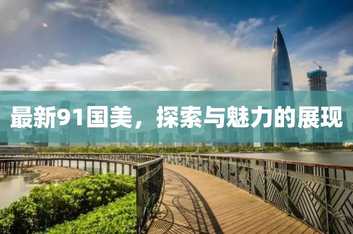 最新91国美，探索与魅力的展现