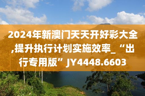 2024年新澳门天天开好彩大全,提升执行计划实施效率_“出行专用版”JY4448.6603