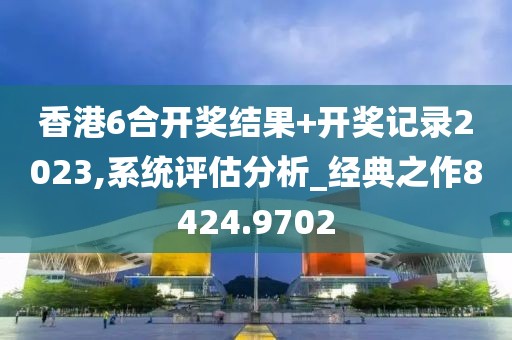 香港6合开奖结果+开奖记录2023,系统评估分析_经典之作8424.9702