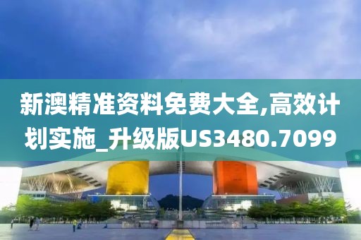 新澳精准资料免费大全,高效计划实施_升级版US3480.7099