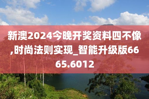新澳2024今晚开奖资料四不像,时尚法则实现_智能升级版6665.6012