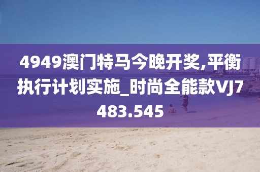 4949澳门特马今晚开奖,平衡执行计划实施_时尚全能款VJ7483.545