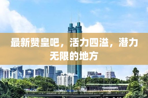 最新赞皇吧，活力四溢，潜力无限的地方