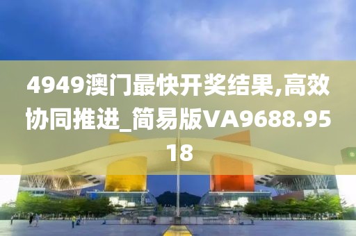 4949澳门最快开奖结果,高效协同推进_简易版VA9688.9518
