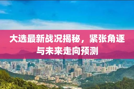 大选最新战况揭秘，紧张角逐与未来走向预测