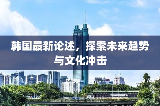 韩国最新论述，探索未来趋势与文化冲击